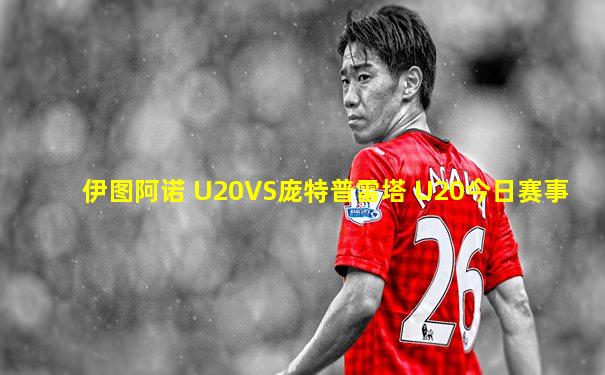 伊图阿诺 U20VS庞特普雷塔 U20今日赛事